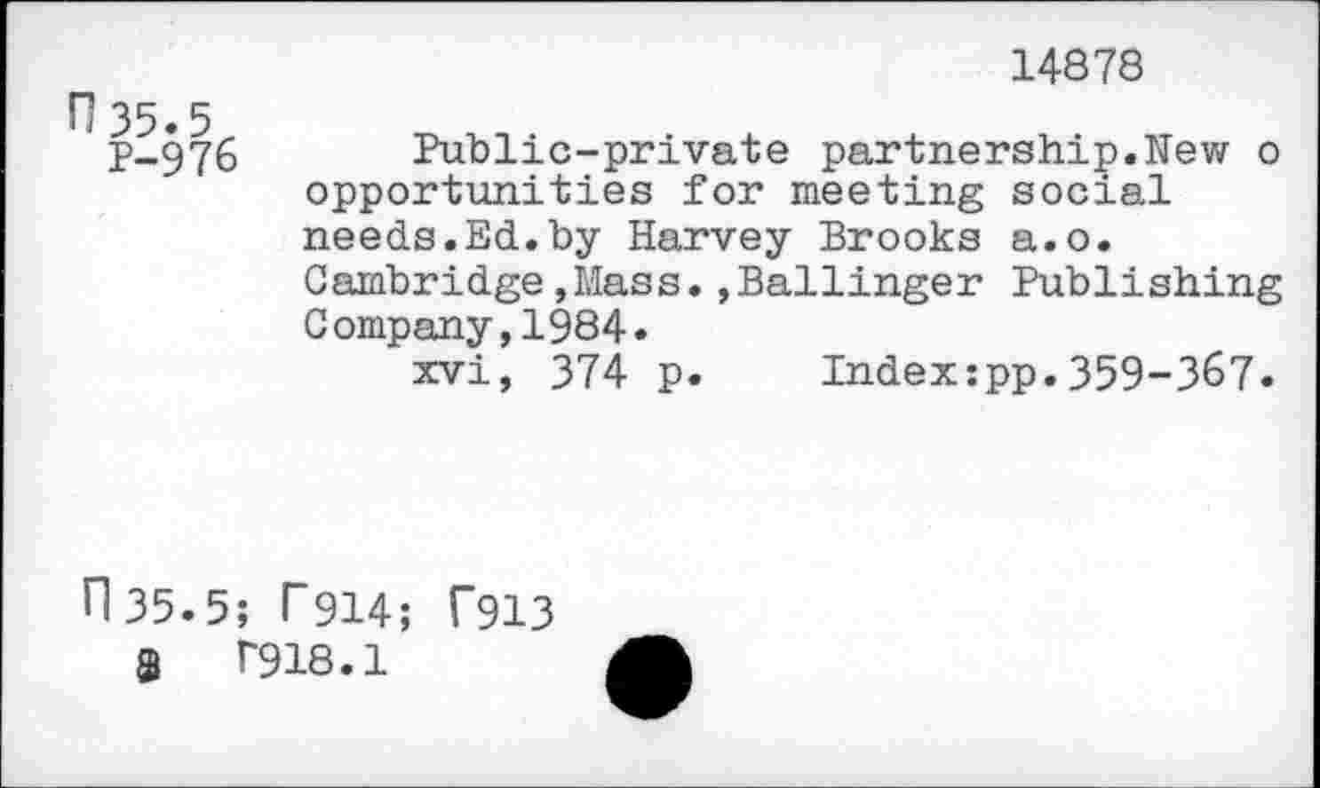 ﻿H35.5
P-976
14878
Public-private partnership.New o opportunities for meeting social needs.Ed.by Harvey Brooks a.o. Cambridge,Mass.,Ballinger Publishing Company,1984.
xvi, 374 p. Index:pp.359-367.
fl 35.5; T914; Ü913
8	T918.1